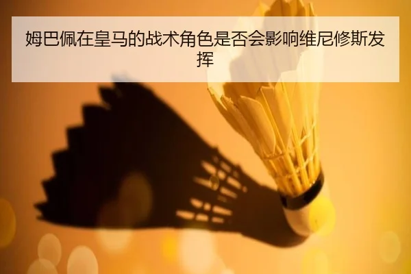 姆巴佩在皇马的战术角色是否会影响维尼修斯发挥